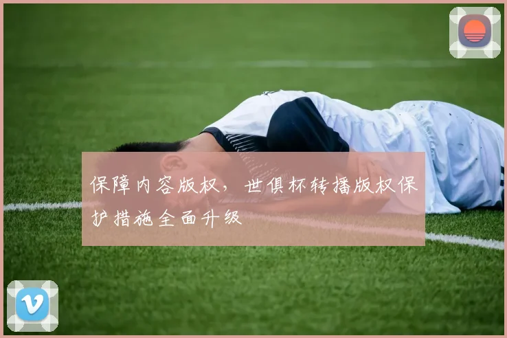 保障内容版权,世俱杯转播版权保护措施全面升级