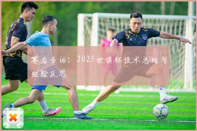 赛后专访:2025世俱杯技术总结与经验反思