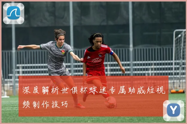 深度解析世俱杯球迷专属助威短视频制作技巧