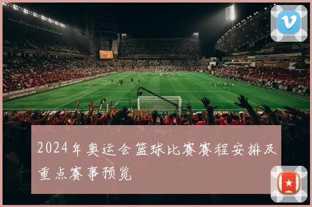 2024年奥运会篮球比赛赛程安排及重点赛事预览