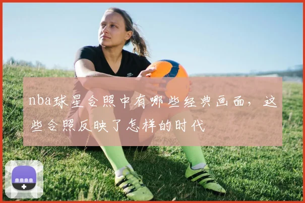 nba球星合照中有哪些经典画面，这些合照反映了怎样的时代