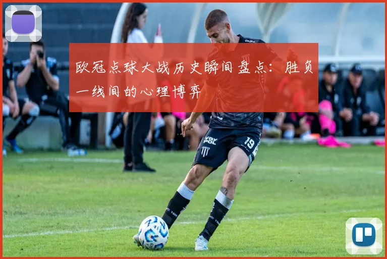 欧冠点球大战历史瞬间盘点：胜负一线间的心理博弈