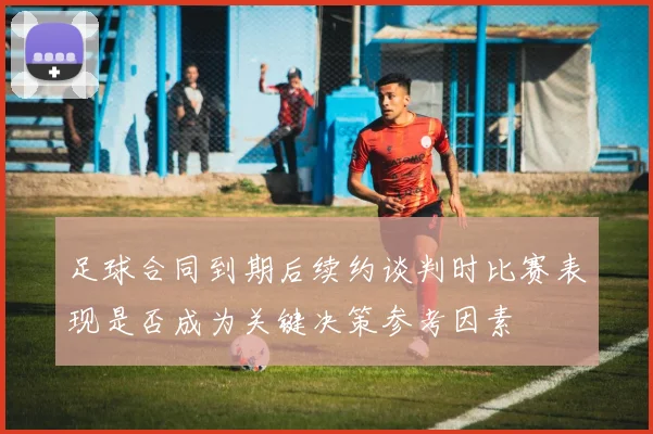 足球合同到期后续约谈判时比赛表现是否成为关键决策参考因素