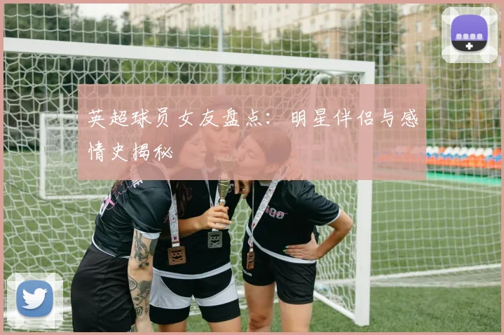 英超球员女友盘点：明星伴侣与感情史揭秘