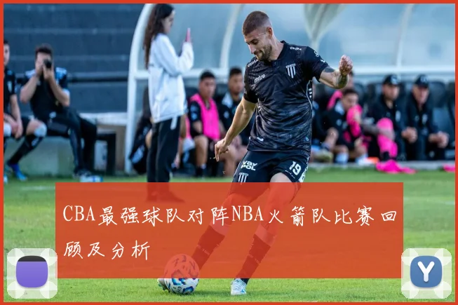 CBA最强球队对阵NBA火箭队比赛回顾及分析
